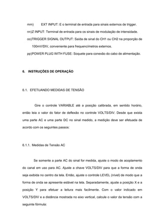mm)       EXT INPUT: E o terminal de entrada para sinais externos de trigger.

   nn) Z INPUT: Terminal de entrada para os sinais de modulação de intensidade.

   oo) TRIGGER SIGNAL OUTPUT: Saída de sinal do CH1 ou CH2 na proporção de

      100mV/DIV, conveniente para frequencímetros externos.

   pp) POWER PLUG WITH FUSE: Soquete para conexão do cabo de alimentação.




6. INSTRUÇÕES DE OPERAÇÃO




6.1. EFETUANDO MEDIDAS DE TENSÃO



         Gire o controle VARIABLE até a posição calibrada, em sentido horário,

então leia o valor do fator de deflexão no controle VOLTS/DIV. Desde que exista

uma parte AC e uma parte DC no sinal medido, a medição deve ser efetuada de

acordo com os seguintes passos:




6.1.1. Medidas de Tensão AC



         Se somente a parte AC do sinal for medida, ajuste o modo de acoplamento

do canal em uso para AC. Ajuste a chave VOLTS/DIV para que a forma de onda

seja exibida no centro da tela. Então, ajuste o controle LEVEL (nível) de modo que a

forma de onda se apresente estável na tela. Separadamente, ajuste a posição X e a

posição Y para efetuar a leitura mais facilmente. Com o valor indicado em

VOLTS/DIV e a distância mostrada no eixo vertical, calcule o valor da tensão com a

seguinte fórmula:
 
