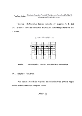 Exemplo 1: Na Figura 3, a distância horizontal entre os pontos A e B é de 2

DIV, e o fator de tempo de varredura é de 2ms/DIV. A amplificação horizontal é de

x1. Então:




         Figura 3.    Sinal de Onda Quadrada para verificação de distância




6.1.4. Medição de Frequência



        Para efetuar a medida de frequência de sinais repetitivos, primeiro meça o

período do sinal, então faça o seguinte cálculo:
 