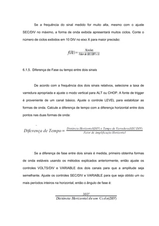 Se a frequência do sinal medido for muito alta, mesmo com o ajuste

SEC/DIV no máximo, a forma de onda exibida apresentará muitos ciclos. Conte o

número de ciclos exibidos em 10 DIV no eixo X para maior precisão:




6.1.5. Diferença de Fase ou tempo entre dois sinais



        De acordo com a frequência dos dois sinais relativos, selecione a taxa de

varredura apropriada e ajuste o modo vertical para ALT ou CHOP. A fonte de trigger

é proveniente de um canal básico. Ajuste o controle LEVEL para estabilizar as

formas de onda. Calcule a diferença de tempo com a diferença horizontal entre dois

pontos nas duas formas de onda:




        Se a diferença de fase entre dois sinais é medida, primeiro obtenha formas

de onda estáveis usando os métodos explicados anteriormente, então ajuste os

controles VOLTS/DIV e VARIABLE dos dois canais para que a amplitude seja

semelhante. Ajuste os controles SEC/DIV e VARIABLE para que seja obtido um ou

mais períodos inteiros na horizontal, então o ângulo de fase é:
 
