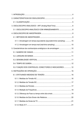 1. INTRODUÇÃO ........................................................................................................ 4

2. CARACTERISTICAS DO OSCILOSCOPIO ............................................................ 5

   2.1. CLASSIFICAÇÃO ............................................................................................. 5

3. OSCILOSCOPIO ANALOGICO - ART (Analog Real-Time) .................................... 6

   3.1. OSCILOSCOPIO ANALÓGICO COM ARMAZENAMENTO ............................. 8

4. OSCILOSCOPIO DE AMOSTRAGEM .................................................................... 9

   4.1. MÉTODOS DE AMOSTRAGEM ....................................................................... 9

      4.1.1. Amostragem em tempo-equivalente (equivalent-time sampling). ............ 10

      4.1.2. Amostragem em tempo-real (real-time sampling) .................................... 10

5. Características dos osciloscópios analógicos e de amostragem .......................... 10

   5.1. NUMERO DE CANAIS.................................................................................... 11

   5.2. LARGURA DE BANDA ................................................................................... 11

   5.3. SENSIBILIDADE VERTICAL .......................................................................... 11

   5.4. TEMPO DE SUBIDA ....................................................................................... 12

   5.5. FUNÇÃO DOS CONTROLES, CONECTORES E INDICADORES ................ 12

6. INSTRUÇÕES DE OPERAÇÃO............................................................................ 16

   6.1. EFETUANDO MEDIDAS DE TENSÃO ........................................................... 16

      6.1.1. Medidas de Tensão AC ............................................................................ 16

      6.1.2. Medidas de Tensão DC............................................................................ 17

      6.1.3. Medidas de Período ................................................................................. 17

      6.1.4. Medição de Frequência ............................................................................ 18

      6.1.5. Diferença de Fase ou tempo entre dois sinais ......................................... 19

      6.1.6. Medidas de Dois Sinais não Relativos ..................................................... 20

      6.1.7. Medidas de Sinais de TV ......................................................................... 21

      6.1.8. Modo X-Y ................................................................................................. 21
 
