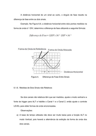 A distância horizontal de um sinal ao outro, o ângulo de fase resulta na

diferença de fase entre os dois sinais.

        Exemplo. Na Figura 6.6, a distância horizontal entre dois pontos medidos na

forma de onda é 1 DIV, determine a diferença de fase utilizando a seguinte fórmula:




                     Figura 4.    Diferença de Fase Entre Sinais




6.1.6. Medidas de Dois Sinais não Relativos



        Se dois canais não relativos têm que ser medidos, ajuste o modo vertical e a

fonte de trigger para ALT e habilite o Canal 1 e o Canal 2, então ajuste o controle

LEVEL para obter formas de onda sincronizadas.

        Observações:

   a) A base de tempo utilizada não deve ser muito baixa para a função ALT no

      modo Vertical, pois haverá a alternância da exibição da forma de onda dos

      dois canais.
 
