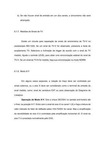 b) Se não houver sinal de entrada em um dos canais, o sincronismo não será

      alcançado.




6.1.7. Medidas de Sinais de TV



        Existe um circuito para separação de sinais de sincronismo de TV-V no

osciloscópio MO-1225. Se um sinal de TV-V for observado, pressione a tecla de

acoplamento TV. Selecione a inclinação de trigger de acordo com o sinal de TV

medido. Ajuste o controle LEVEL para obter uma sincronização estável do sinal de

TV-V. Se um sinal de TV-H for medido, faça sua sincronização no modo NORM.




6.1.8. Modo X-Y



        Em alguns casos especiais, a rotação do traço deve ser controlada por

sinais externos, ou o eixo X deve ser considerado como o terminal de entrada do

sinal medido, como: sinal de varredura EXT ou para observação do Diagrama de

Lissajous.

        Operação do Modo X-Y: Gire a chave SEC/DIV no sentido anti-horário até

o final, na posição X-Y. Entre com o sinal do eixo X no canal 1 (X) e faça a leitura do

valor indicado do fator de deflexão pelos VOLTS/DIV do canal. Mas a amplificação

da sensibilidade do eixo X é controlada pela amplificação horizontal x5. O sinal do

eixo Y é conectado normalmente pelo CH2.
 