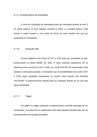 6.1.9. Controle Externo de Intensidade



          O sinal de modulação de intensidade pode ser conectado através do eixo Z

no painel traseiro. O nível negativo aumenta o brilho, e o positivo diminui. Esta

função é usada quando a uma parte da forma de onda medida tem que ser

destacada em intensidade.




6.1.10.        Operação ADD



          A soma algébrica dos sinais do CH1 e CH2 pode ser visualizada na tela,

pressionando as teclas MODE em ADD. O sinal mostrado transformar se na

diferença entre os sinais de CH1 e CH2, se a tecla CH2 INV for pressionada. Para

adições e subtrações precisas, é necessário que as sensibilidades dos canais (CH1

e CH2) sejam ajustadas exatamente no mesmo valor através dos controles

VOLTS/DIV. O posicionamento vertical pode ser realizado através de um dos dois

knobs POSITION.




6.1.11.        Trigger



          Um gatilho ou trigger adequado é essencial para a perfeita operação de um

osciloscópio. O usuário de um osciloscópio deve estar bastante familiarizado com os

procedimentos e as funções de gatilho.
 