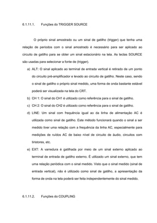6.1.11.1.    Funções do TRIGGER SOURCE



        O próprio sinal amostrado ou um sinal de gatilho (trigger) que tenha uma

relação de períodos com o sinal amostrado é necessário para ser aplicado ao

circuito de gatilho para se obter um sinal estacionário na tela. As teclas SOURCE

são usadas para selecionar a fonte de (trigger).

   a) ALT: O sinal aplicado ao terminal de entrada vertical é retirado de um ponto

      do circuito pré-amplificador e levado ao circuito de gatilho. Neste caso, sendo

      o sinal de gatilho o próprio sinal medido, uma forma de onda bastante estável

      poderá ser visualizada na tela do CRT.

   b) CH 1: O sinal do CH1 é utilizado como referência para o sinal de gatilho.

   c) CH 2: O sinal do CH2 é utilizado como referência para o sinal de gatilho.

   d) LINE: Um sinal com frequência igual ao da linha de alimentação AC é

      utilizada como sinal de gatilho. Este método funcionará quando o sinal a ser

      medido tiver uma relação com a frequência da linha AC, especialmente para

      medições de ruídos AC de baixo nível de circuito de áudio, circuitos com

      tiristores, etc.

   e) EXT: A varredura é gatilhada por meio de um sinal externo aplicado ao

      terminal de entrada de gatilho externo. É utilizado um sinal externo, que tem

      uma relação periódica com o sinal medido. Visto que o sinal medido (sinal de

      entrada vertical), não é utilizado como sinal de gatilho, a apresentação da

      forma de onda na tela poderá ser feita independentemente do sinal medido.




6.1.11.2.    Funções do COUPLING
 