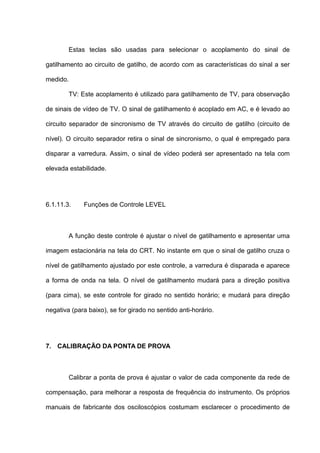 Estas teclas são usadas para selecionar o acoplamento do sinal de

gatilhamento ao circuito de gatilho, de acordo com as características do sinal a ser

medido.

        TV: Este acoplamento é utilizado para gatilhamento de TV, para observação

de sinais de vídeo de TV. O sinal de gatilhamento é acoplado em AC, e é levado ao

circuito separador de sincronismo de TV através do circuito de gatilho (circuito de

nível). O circuito separador retira o sinal de sincronismo, o qual é empregado para

disparar a varredura. Assim, o sinal de vídeo poderá ser apresentado na tela com

elevada estabilidade.




6.1.11.3.    Funções de Controle LEVEL



        A função deste controle é ajustar o nível de gatilhamento e apresentar uma

imagem estacionária na tela do CRT. No instante em que o sinal de gatilho cruza o

nível de gatilhamento ajustado por este controle, a varredura é disparada e aparece

a forma de onda na tela. O nível de gatilhamento mudará para a direção positiva

(para cima), se este controle for girado no sentido horário; e mudará para direção

negativa (para baixo), se for girado no sentido anti-horário.




7. CALIBRAÇÃO DA PONTA DE PROVA



        Calibrar a ponta de prova é ajustar o valor de cada componente da rede de

compensação, para melhorar a resposta de frequência do instrumento. Os próprios

manuais de fabricante dos osciloscópios costumam esclarecer o procedimento de
 