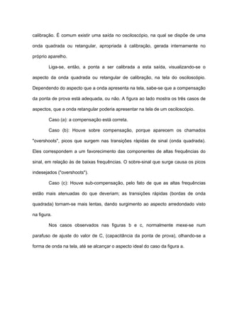 calibração. É comum existir uma saída no osciloscópio, na qual se dispõe de uma

onda quadrada ou retangular, apropriada à calibração, gerada internamente no

próprio aparelho.

        Liga-se, então, a ponta a ser calibrada a esta saída, visualizando-se o

aspecto da onda quadrada ou retangular de calibração, na tela do osciloscópio.

Dependendo do aspecto que a onda apresenta na tela, sabe-se que a compensação

da ponta de prova está adequada, ou não. A figura ao lado mostra os três casos de

aspectos, que a onda retangular poderia apresentar na tela de um osciloscópio.

        Caso (a): a compensação está correta.

        Caso (b): Houve sobre compensação, porque aparecem os chamados

"overshoots", picos que surgem nas transições rápidas de sinal (onda quadrada).

Eles correspondem a um favorecimento das componentes de altas frequências do

sinal, em relação às de baixas frequências. O sobre-sinal que surge causa os picos

indesejados ("overshoots").

        Caso (c): Houve sub-compensação, pelo fato de que as altas frequências

estão mais atenuadas do que deveriam; as transições rápidas (bordas de onda

quadrada) tornam-se mais lentas, dando surgimento ao aspecto arredondado visto

na figura.

        Nos casos observados nas figuras b e c, normalmente mexe-se num

parafuso de ajuste do valor de C, (capacitância da ponta de prova), olhando-se a

forma de onda na tela, até se alcançar o aspecto ideal do caso da figura a.
 