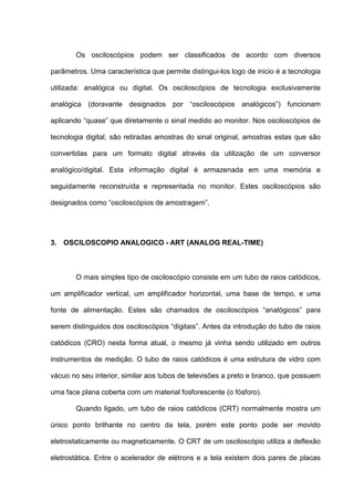 Os osciloscópios podem ser classificados de acordo com diversos

parâmetros. Uma característica que permite distingui-los logo de inicio é a tecnologia

utilizada: analógica ou digital. Os osciloscópios de tecnologia exclusivamente

analógica (doravante designados por “osciloscópios analógicos”) funcionam

aplicando “quase” que diretamente o sinal medido ao monitor. Nos osciloscópios de

tecnologia digital, são retiradas amostras do sinal original, amostras estas que são

convertidas para um formato digital através da utilização de um conversor

analógico/digital. Esta informação digital é armazenada em uma memória e

seguidamente reconstruída e representada no monitor. Estes osciloscópios são

designados como “osciloscópios de amostragem”.




3. OSCILOSCOPIO ANALOGICO - ART (ANALOG REAL-TIME)



        O mais simples tipo de osciloscópio consiste em um tubo de raios catódicos,

um amplificador vertical, um amplificador horizontal, uma base de tempo, e uma

fonte de alimentação. Estes são chamados de osciloscópios “analógicos” para

serem distinguidos dos osciloscópios “digitais”. Antes da introdução do tubo de raios

catódicos (CRO) nesta forma atual, o mesmo já vinha sendo utilizado em outros

instrumentos de medição. O tubo de raios catódicos é uma estrutura de vidro com

vácuo no seu interior, similar aos tubos de televisões a preto e branco, que possuem

uma face plana coberta com um material fosforescente (o fósforo).

        Quando ligado, um tubo de raios catódicos (CRT) normalmente mostra um

único ponto brilhante no centro da tela, porém este ponto pode ser movido

eletrostaticamente ou magneticamente. O CRT de um osciloscópio utiliza a deflexão

eletrostática. Entre o acelerador de elétrons e a tela existem dois pares de placas
 