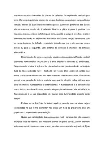 metálicas opostas chamadas de placas de deflexão. O amplificador vertical gera

uma diferença de potencial através de um par de placas, gerando um campo elétrico

vertical, através do qual o raio de elétrons passa, quando os potenciais das placas

são os mesmos, o raio não é defletido. Quando a placa superior é positiva com

relação à inferior, o raio é defletido para cima, quando o campo é invertido, o raio é

defletido para baixo. O amplificador horizontal realiza uma função semelhante com

os pares de placas de deflexão horizontais, fazendo com que o raio se mova para a

direita ou para a esquerda. Este sistema de deflexão é chamado de deflexão

eletrostática.

         Dependendo de como o operador ajusta a atenuação/amplificação vertical

(comando normalmente ‘VOLTS/DIV’), o sinal original é atenuado ou amplificado.

Seguidamente, o sinal é aplicado às placas horizontais (ou de deflexão vertical) do

tubo de raios catódicos (CRT - Cathode Ray Tube), onde existe um cátodo que

emite um feixe de elétrons em alta velocidade em direção ao monitor. Este último

possui uma camada de fósforo, material que quando atingido pelos elétrons gera

dois fenômenos: fluorescência e fosforescência. A fluorescência é a característica

que o fósforo tem de se iluminar, quando atingido por elétrons em alta velocidade. A

fosforescência é a sua capacidade de manter essa luminosidade durante certo

tempo.

         Embora o osciloscópio de raios catódicos permita que os sinais sejam

visualizados na sua forma elementar, não existe um meio de gravar este sinal em

papel com o propósito de documentação.

         Quase que na totalidade dos osciloscópios multi - canais estes não possuem

múltiplos raios de elétrons, eles mostram apenas um ponto por vez, porém alternam

este entre os valores de um canal e outro, ou alternam as varreduras (modo ALT) ou
 