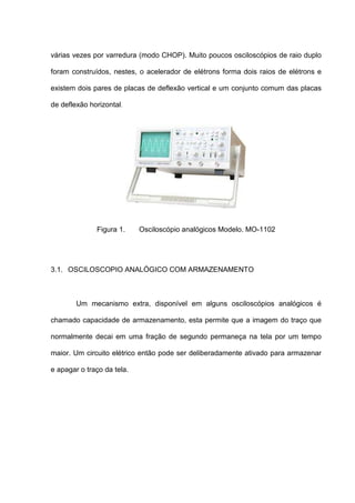 várias vezes por varredura (modo CHOP). Muito poucos osciloscópios de raio duplo

foram construídos, nestes, o acelerador de elétrons forma dois raios de elétrons e

existem dois pares de placas de deflexão vertical e um conjunto comum das placas

de deflexão horizontal.




              Figura 1.     Osciloscópio analógicos Modelo. MO-1102




3.1. OSCILOSCOPIO ANALÓGICO COM ARMAZENAMENTO



        Um mecanismo extra, disponível em alguns osciloscópios analógicos é

chamado capacidade de armazenamento, esta permite que a imagem do traço que

normalmente decai em uma fração de segundo permaneça na tela por um tempo

maior. Um circuito elétrico então pode ser deliberadamente ativado para armazenar

e apagar o traço da tela.
 