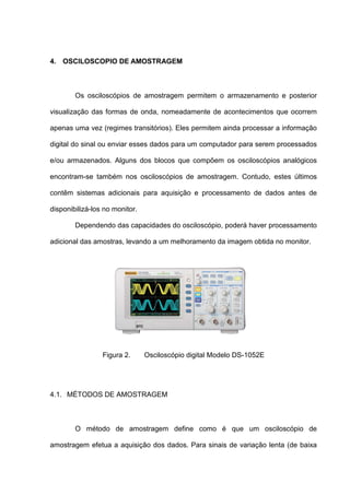 4. OSCILOSCOPIO DE AMOSTRAGEM



        Os osciloscópios de amostragem permitem o armazenamento e posterior

visualização das formas de onda, nomeadamente de acontecimentos que ocorrem

apenas uma vez (regimes transitórios). Eles permitem ainda processar a informação

digital do sinal ou enviar esses dados para um computador para serem processados

e/ou armazenados. Alguns dos blocos que compõem os osciloscópios analógicos

encontram-se também nos osciloscópios de amostragem. Contudo, estes últimos

contêm sistemas adicionais para aquisição e processamento de dados antes de

disponibilizá-los no monitor.

        Dependendo das capacidades do osciloscópio, poderá haver processamento

adicional das amostras, levando a um melhoramento da imagem obtida no monitor.




                 Figura 2.      Osciloscópio digital Modelo DS-1052E




4.1. MÉTODOS DE AMOSTRAGEM



        O método de amostragem define como é que um osciloscópio de

amostragem efetua a aquisição dos dados. Para sinais de variação lenta (de baixa
 