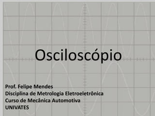 Osciloscópio
Prof. Felipe Mendes
Disciplina de Metrologia Eletroeletrônica
Curso de Mecânica Automotiva
UNIVATES
 