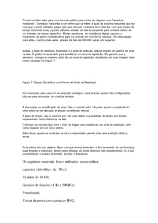 O sinal também viaja para o sistema de gatilho para iniciar ou disparar uma "varredura
horizontal". Varredura horizontal é um termo que se refere à ação do sistema horizontal que faz
com que o ponto brilhante passe pela tela. Acionar o sistema horizontal faz com que a base de
tempo horizontal mova o ponto brilhante através da tela da esquerda para a direita dentro de
um intervalo de tempo específico. Muitas varreduras em seqüência rápida causam o
movimento do ponto incandescente para se misturar em uma linha contínua. Em velocidades
mais altas, o ponto pode varrer através da tela até 500.000 vezes por segundo.
Juntas, a ação de varredura horizontal e a ação de deflexão vertical traçam um gráfico do sinal
na tela. O gatilho é necessário para estabilizar um sinal de repetição. Ele garante que a
varredura começa no mesmo ponto de um sinal de repetição, resultando em uma imagem clara
como mostrado na Figura 7.
Figura 7: Disparo Estabiliza uma Forma de Onda de Repetição
Em conclusão, para usar um osciloscópio analógico, você precisa ajustar três configurações
básicas para acomodar um sinal de entrada:
A atenuação ou amplificação do sinal. Use o controle volts / div para ajustar a amplitude do
sinal antes de ser aplicado às placas de deflexão vertical.
A base de tempo. Use o controle sec / div para definir a quantidade de tempo por divisão
representada horizontalmente na tela.
O disparo do osciloscópio. Use o nível de trigger para estabilizar um sinal de repetição, bem
como disparar em um único evento.
Além disso, ajustar os controles de foco e intensidade permite criar uma exibição nítida e
visível.
Esta prática tem por objetivo fazer com que alunos entendam o funcionamento do osciloscópio,
suas funções e manuseio, tendo como enfoque os sinais elétricos com acoplamentos AC e DC
possibilitando a análise de tensão, período e frequência.
Os seguintes materiais foram utilizados nessa prática:
capacitor eletrolítico de 100µF;
Resistor de 10 kΩ;
Gerador de funções (1Hz a 20MHz);
Protoboard;
Pontas de prova com conector BNC;
 