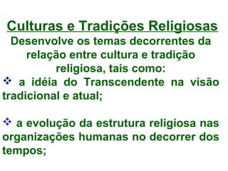 Culturas e Tradições Religiosas 
Desenvolve os temas decorrentes da 
relação entre cultura e tradição 
religiosa, tais como: 
 a idéia do Transcendente na visão 
tradicional e atual; 
 a evolução da estrutura religiosa nas 
organizações humanas no decorrer dos 
tempos; 
 