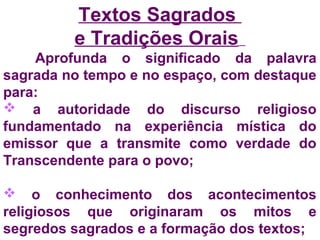 Textos Sagrados 
e Tradições Orais 
Aprofunda o significado da palavra 
sagrada no tempo e no espaço, com destaque 
para: 
 a autoridade do discurso religioso 
fundamentado na experiência mística do 
emissor que a transmite como verdade do 
Transcendente para o povo; 
 o conhecimento dos acontecimentos 
religiosos que originaram os mitos e 
segredos sagrados e a formação dos textos; 
 