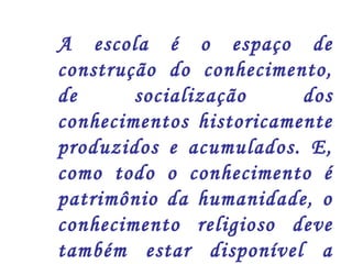 A escola é o espaço de 
construção do conhecimento, 
de socialização dos 
conhecimentos historicamente 
produzidos e acumulados. E, 
como todo o conhecimento é 
patrimônio da humanidade, o 
conhecimento religioso deve 
também estar disponível a 
todos/as. 
 