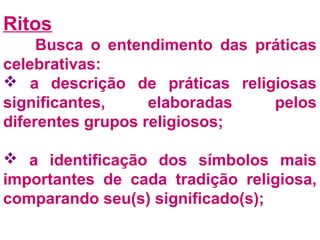 Ritos 
Busca o entendimento das práticas 
celebrativas: 
 a descrição de práticas religiosas 
significantes, elaboradas pelos 
diferentes grupos religiosos; 
 a identificação dos símbolos mais 
importantes de cada tradição religiosa, 
comparando seu(s) significado(s); 
 