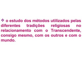  o estudo dos métodos utilizados pelas 
diferentes tradições religiosas no 
relacionamento com o Transcendente, 
consigo mesmo, com os outros e com o 
mundo. 
 