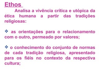 Ethos 
Analisa a vivência crítica e utópica da 
ética humana a partir das tradições 
religiosas: 
 as orientações para o relacionamento 
com o outro, permeado por valores; 
 o conhecimento do conjunto de normas 
de cada tradição religiosa, apresentado 
para os fiéis no contexto da respectiva 
cultura; 
 