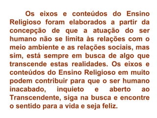 Os eixos e conteúdos do Ensino 
Religioso foram elaborados a partir da 
concepção de que a atuação do ser 
humano não se limita às relações com o 
meio ambiente e as relações sociais, mas 
sim, está sempre em busca de algo que 
transcende estas realidades. Os eixos e 
conteúdos do Ensino Religioso em muito 
podem contribuir para que o ser humano 
inacabado, inquieto e aberto ao 
Transcendente, siga na busca e encontre 
o sentido para a vida e seja feliz. 
 