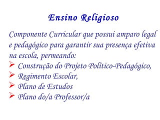 Ensino Religioso 
Componente Curricular que possui amparo legal 
e pedagógico para garantir sua presença efetiva 
na escola, permeando: 
 Construção do Projeto Político-Pedagógico, 
 Regimento Escolar, 
 Plano de Estudos 
 Plano do/a Professor/a 
 