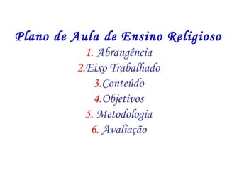 Plano de Aula de Ensino Religioso 
1. Abrangência 
2.Eixo Trabalhado 
3.Conteúdo 
4.Objetivos 
5. Metodologia 
6. Avaliação 
