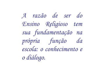 A razão de ser do 
Ensino Religioso tem 
sua fundamentação na 
própria função da 
escola: o conhecimento e 
o diálogo. 
 