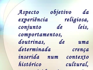 Aspecto objetivo da experiência religiosa, conjunto de leis, comportamentos, doutrinas, de uma determinada crença inserida num contexto histórico cultural, transmitidas às gerações pela tradição. 
