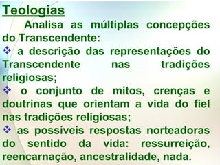 Teologias   Analisa as múltiplas concepções do Transcendente: a descrição das representações do Transcendente nas tradições religiosas;  o conjunto de mitos, crenças e doutrinas que orientam a vida do fiel nas tradições religiosas; as possíveis respostas norteadoras do sentido da vida: ressurreição, reencarnação, ancestralidade, nada. 