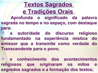 Textos Sagrados  e Tradições Orais   Aprofunda o significado da palavra sagrada no tempo e no espaço, com destaque para:  a autoridade do discurso religioso fundamentado na experiência mística do emissor que a transmite como verdade do Transcendente para o povo;  o conhecimento dos acontecimentos religiosos que originaram os mitos e segredos sagrados e a formação dos textos; 