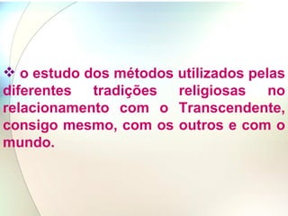o estudo dos métodos utilizados pelas diferentes tradições religiosas no relacionamento com o Transcendente, consigo mesmo, com os outros e com o mundo. 