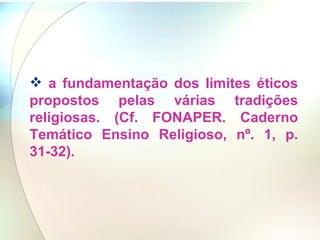 a fundamentação dos limites éticos propostos pelas várias tradições religiosas. (Cf. FONAPER. Caderno Temático Ensino Religioso, nº. 1, p. 31-32).   