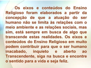 Os eixos e conteúdos do Ensino Religioso foram elaborados a partir da concepção de que a atuação do ser humano não se limita às relações com o meio ambiente e as relações sociais, mas sim, está sempre em busca de algo que transcende estas realidades. Os eixos e conteúdos do Ensino Religioso em muito podem contribuir para que o ser humano inacabado, inquieto e aberto ao Transcendente, siga na busca e encontre o sentido para a vida e seja feliz.   