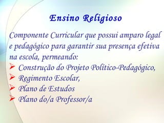 Ensino Religioso Componente Curricular que possui amparo legal e pedagógico para garantir sua presença efetiva na escola, permeando: Construção do Projeto Político-Pedagógico, Regimento Escolar, Plano de Estudos Plano do/a Professor/a 