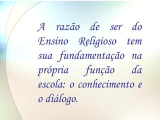 A razão de ser do Ensino Religioso tem sua fundamentação na própria função da escola: o conhecimento e o diálogo. 