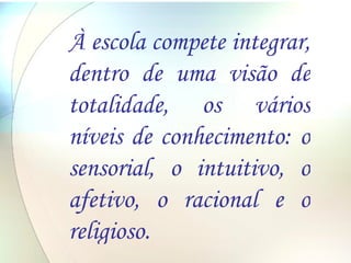 À escola compete integrar, dentro de uma visão de totalidade, os vários níveis de conhecimento: o sensorial, o intuitivo, o afetivo, o racional e o religioso. 