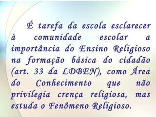 É tarefa da escola esclarecer à comunidade escolar a importância do Ensino Religioso na formação básica do cidadão (art. 33 da LDBEN), como Área do Conhecimento que não privilegia crença religiosa, mas estuda o Fenômeno Religioso.  