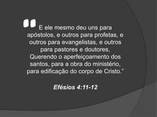 “    E ele mesmo deu uns para
apóstolos, e outros para profetas, e
 outros para evangelistas, e outros
     para pastores e doutores,
 Querendo o aperfeiçoamento dos
 santos, para a obra do ministério,
para edificação do corpo de Cristo.”

         Efésios 4:11-12
 
