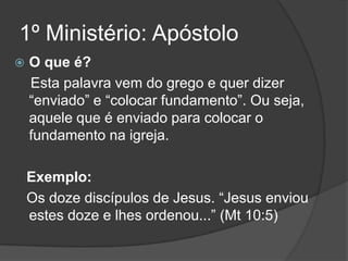 1º Ministério: Apóstolo
   O que é?
    Esta palavra vem do grego e quer dizer
    “enviado” e “colocar fundamento”. Ou seja,
    aquele que é enviado para colocar o
    fundamento na igreja.

    Exemplo:
    Os doze discípulos de Jesus. “Jesus enviou
    estes doze e lhes ordenou...” (Mt 10:5)
 