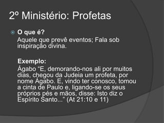 2º Ministério: Profetas
   O que é?
    Aquele que prevê eventos; Fala sob
    inspiração divina.

    Exemplo:
    Ágabo “E, demorando-nos ali por muitos
    dias, chegou da Judeia um profeta, por
    nome Ágabo. E, vindo ter conosco, tomou
    a cinta de Paulo e, ligando-se os seus
    próprios pés e mãos, disse: Isto diz o
    Espírito Santo...” (At 21:10 e 11)
 