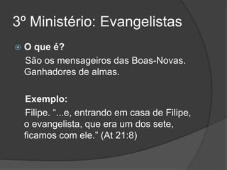 3º Ministério: Evangelistas
   O que é?
    São os mensageiros das Boas-Novas.
    Ganhadores de almas.

    Exemplo:
    Filipe. “...e, entrando em casa de Filipe,
    o evangelista, que era um dos sete,
    ficamos com ele.” (At 21:8)
 