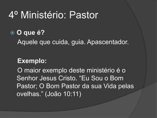 4º Ministério: Pastor
   O que é?
    Aquele que cuida, guia. Apascentador.

    Exemplo:
    O maior exemplo deste ministério é o
    Senhor Jesus Cristo. “Eu Sou o Bom
    Pastor; O Bom Pastor da sua Vida pelas
    ovelhas.” (João 10:11)
 