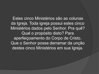 Estes cinco Ministérios são as colunas
da Igreja. Toda igreja possui estes cinco
Ministérios dados pelo Senhor. Pra quê?
      Qual o propósito disto? Para
 aperfeiçoamento do Corpo de Cristo.
Que o Senhor possa derramar da unção
destes cinco Ministérios em sua Igreja.
 