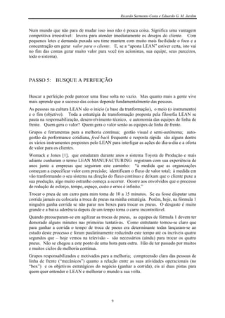Ricardo Sarmento Costa e Eduardo G. M. Jardim


Num mundo que não para de mudar isso isso não é pouca coisa. Significa uma vantagem
competitiva irresistível: leveza para atender imediatamente os desejos do cliente. Com
pequenos lotes e demanda puxada seu time mantem com muito mais facilidade o foco e a
concentração em gerar valor para o cliente. E, se a “aposta LEAN” estiver certa, isto vai
no fim das contas gerar muito valor para você (os acionistas, sua equipe, seus parceiros,
todo o sistema).




PASSO 5: BUSQUE A PERFEIÇÃO


Buscar a perfeição pode parecer uma frase solta no vazio. Mas quanto mais a gente vive
mais aprende que o sucesso das coisas depende fundamentalmente das pessoas.
As pessoas na cultura LEAN são o início (a base da tranformação), o meio (o instrumento)
e o fim (objetivo). Toda a estratégia de transformação proposta pela filosofia LEAN se
pauta na responsabilização, desenvolvimento técnico, e autonomia das equipes de linha de
frente. Quem gera o valor? Quem gera o valor senão as equipes de linha de frente.
Grupos e ferramentas para a melhoria contínua; gestão visual e semi-autônoma; auto-
gestão da performance cotidiana, feed-back frequente e resposta rápida são alguns dentre
os vários instrumentos propostos pelo LEAN para interligar as ações do dia-a-dia e a oferta
de valor para os clientes.
Womack e Jones [1], que estudaram durante anos o sistema Toyota de Produção e mais
adiante cunharam o termo LEAN MANUFACTURING registram com sua experiência de
anos junto a empresas que seguiram este caminho: “à medida que as organizações
começam a especificar valor com precisão; identificam o fluxo de valor total; à medida em
vão tranformando o seu sistema na direção do fluxo contínuo e deixam que o cliente puxe a
sua produção, algo muito estranho começa a ocorrer. Ocorre aos envolvidos que o processo
de redução de esforço, tempo, espaço, custo e erros é infinito.”
Trocar o pneu de um carro para mim toma de 10 a 15 minutos. Se eu fosse disputar uma
corrida jamais eu colocaria a troca de pneus na minha estratégia. Porém, hoje, na fórmula 1
ninguém ganha corrida se não parar nos boxes para trocar os pneus. O desgaste é muito
grande e a baixa aderência depois de um tempo torna o carro incontrolável.
Quando preoucparam-se em agilizar as trocas de pneus, as equipes de fórmula 1 devem ter
demorado alguns minutos nas primeiras tentativas. Como entretanto tornou-se claro que
para ganhar a corrida o tempo de troca de pneus era determinante todas lançaram-se ao
estudo deste processo e foram paulatinamente reduzindo este tempo até os incríveis quatro
segundos que – hoje vemos na televisão - são necessários (ainda) para trocar os quatro
pneus. Não se chegou a este ponto de uma hora para outra. Hão de ter passado por muitos
e muitos ciclos de melhoria contínua.
Grupos responsabilizados e motivados para a melhoria; compreensão clara das pessoas de
linha de frente (“mecânicos”) quanto a relação entre as suas atividades operacionais (no
“box”) e os objetivos estratégicos do negócio (ganhar a corrida), eis aí duas pistas para
quem quer entender o LEAN e melhorar o mundo a sua volta.




                                            9
 