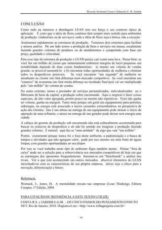 Ricardo Sarmento Costa e Eduardo G. M. Jardim



CONCLUSÃO
Como tudo na natureza a abordagem LEAN tem seu berço e seu contexto típico de
aplicação. É certo que a idéia de fluxo contínuo fará sempre mais sentido para ambientes
de produção (industriais ou de serviços) onde a idéia de fluxo seja a tônica, não a exceção.
Analisemos rapidamente as estruturas de produção. Tomemos dois extremos para facilitar
a anossa análise. De um lado temos a produção de bens e serviços em massa, usualmente
fazendo grandes volumes de produtos ou de atendimentos e competindo com base em
preço, qualidade e velocidade.
Para esse tipo de estrutura de produção o LEAN parece cair como uma luva. Pense bem: se
você faz um milhão de coisas que unitariamente embutem margens de lucro pequenas sua
rentabilidade depende de duas coisas fundamentais: a) manter um volume de vendas
grande, se possível aumentá-lo e b) encontrar todas oportunidades de melhoria e eliminar
todos os desperdícios possíveis.       Se você encontrar “um segundo” de melhoria no
atendiento ao cliente isto fará diferença num mercado competitivo. Se você encontrar um
“centavo” de economia isto fará muita difrença no resultado final pois vai ser multiplicado
pelo “um milhão” do volume de vendas.
No outro extremo, temos o prestador de serviços personalizados, individualizados ou o
fabricante de bens de capital, a produção sobre encomenda. Aqui o negócio é fazer coisas
especiais, de alto valor agregado, porém pouco ou mesmo não repetitivas. Você não ganha
no volume, ganha na margem. Tanto mais porque em geral um equipamento para petróleo,
siderurgia, ou energia está associado a lucros cessantes extraordinários na perspectiva de
ação dos clientes. Isto é um atraso na entrega de um equipamento pode atrasar o início da
operação de uma refinaria; o atraso na entrega de um gerador pode deixar sem energia uma
cidade.
A cabeça do gerente da produção sob encomenda não está culturalmente acostumada para
buscar os centavos de desperdício e ali não há sentido em imaginar a produção fazendo
grandes volumes. É natural: aqui faz-se “uma unidade” de algo que vale “um milhão”.
Porém, exatamente porque nunca foi o foco deste ambiente, a padronização e a busca de
tempos e atividades que não agregam valor, pode por isso mesmo ser uma fonte de águas
limpas, com grandes oportunidades ao seu dispor.
Por isso se você trabalha neste tipo de ambiente fique também atento. Pensar “fora da
caixa” pode ser a solução para a sobrevivência nos mercados competitivos de hoje em que
as estratégias dos oponentes frequentemente baseiam-se em “benchmark” e análise dos
rivais. Ver o que está acontecendo em outros mercados, absorver elementos do LEAN
mesclando-os com as características da sua própria empresa, talvez seja a chave para a
inovação, diferenciação e futuro.


Referência:
Womack, J., Jones, D, A mentalidade enxuta nas empresas (Lean Thinking), Editora
Campus, 1ª Edição, 2004.

PARA CITAÇÃO OU REFERÊNCIA A ESTE TEXTO UTILIZE:
COSTA R.S. e JARDIM E.G.M. - OS CINCO PASSOS DO PENSAMENTO ENXUTO
NET, Rio de Janeiro, 2010. Disponível em: <http://www.trilhaprojetos.com.br>


                                            10
 