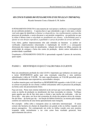 Ricardo Sarmento Costa e Eduardo G. M. Jardim




 OS CINCO PASSOS DO PENSAMENTO ENXUTO (LEAN THINKING)
                     Ricardo Sarmento Costa e Eduardo G. M. Jardim



O PENSAMENTO ENXUTO é uma maneira de você pensar a melhoria e a (re)organização
de um ambiente produtivo. A aposta-chave é que entendendo o que é valor para o cliente
você será capaz de identificar e eliminar os desperdícios, via o melhoramento contínuo dos
processos de produção, e assim alavancar a sua posição competitiva, em particular no que
se refere à fatores como a velocidade no atendimento aos clientes, a flexibilidade para se
ajustar ao seus desejos específicos, a qualidade e o preço do produto ou serviço ofertados.
Com efeito, ganhos impressionantes têm sido relatados na literatura (e podem ser
verificados empiricamente) relacionados à implantação do LEAN e a consequente
diminuição dos tempos totais de atendimento, redução dos índices de falhas, aumento da
rotatividade de estoques e baixa dos custos de produção, dentre outros indicadores de
produtividade e qualidade.
Usualmente o PENSAMENTO ENXUTO é apresentado segundo 5 passos de raciocínio,
quais sejam:




PASSO 1: IDENTIFIQUE O QUE É VALOR PARA O CLIENTE


Para um entendimento profundo da visão LEAN é importante que tenhamos em mente que
o termo DESPERDÍCIO ganha aqui uma conotação específica e uma autêntica
subordinação à idéia de VALOR. Ou mais especificamente, ao VALOR percebido pelos
clientes considerando suas expectativas, necessidades e desejos.
A melhor maneira para você identificar os DESPERDÍCIOS segundo a visão LEAN, é você
se colocar na posição do seu cliente e refletir criticamente sobre os processos de produção,
na forma como são presentemente feitos.
Faça um teste. Pense num sistema industrial ou de serviços que você conhece bem. Avalie
como as tarefas de produção ou atendimento são hoje executadas no sistema. Verifique
quais aquelas que são de fato úteis para o cliente e que tarefas são realizadas - não em
favor dele - mas antes, em favor das economias de escala dos próprios ativos do sistema.
Ou são feitas - da forma que são - em função de hábitos históricos, ou mesmo pelo simples
conforto em realizá-las de uma forma aparentemente mais tranquila.
Por exemplo: reflita sobre o transporte aéreo ou rodoviário intermunicipal. O senso
comum não hesitaria em chamar de desperdício um grande avião ou ônibus viajando com
poucos passageiros. Em contraposição um avião ou ônibus voando com seus assentos
ocupados tende normalmente a ser visto como bom resultado gerencial, bom
aproveitamento dos ativos.




                                             1
 