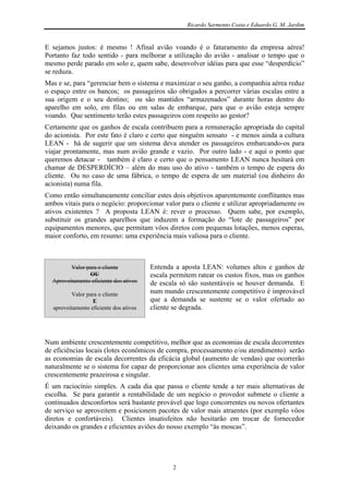 Ricardo Sarmento Costa e Eduardo G. M. Jardim


E sejamos justos: é mesmo ! Afinal avião voando é o faturamento da empresa aérea!
Portanto faz todo sentido - para melhorar a utilização do avião - analisar o tempo que o
mesmo perde parado em solo e, quem sabe, desenvolver idéias para que esse “desperdício”
se reduza.
Mas e se, para “gerenciar bem o sistema e maximizar o seu ganho, a companhia aérea reduz
o espaço entre os bancos; os passageiros são obrigados a percorrer várias escalas entre a
sua origem e o seu destino; ou são mantidos “armazenados” durante horas dentro do
aparelho em solo, em filas ou em salas de embarque, para que o avião esteja sempre
voando. Que sentimento terão estes passageiros com respeito ao gestor?
Certamente que os ganhos de escala contribuem para a remuneração apropriada do capital
do acionista. Por este fato é claro e certo que ninguém sensato - e menos ainda a cultura
LEAN - há de sugerir que um sistema deva atender os passageiros embarcando-os para
viajar prontamente, mas num avião grande e vazio. Por outro lado - e aqui o ponto que
queremos detacar - também é claro e certo que o pensamento LEAN nunca hesitará em
chamar de DESPERDÍCIO – além do mau uso do ativo - também o tempo de espera do
cliente. Ou no caso de uma fábrica, o tempo de espera de um material (ou dinheiro do
acionista) numa fila.
Como então simultaneamente conciliar estes dois objetivos aparentemente conflitantes mas
ambos vitais para o negócio: proporcionar valor para o cliente e utilizar apropriadamente os
ativos existentes ? A proposta LEAN é: rever o processo. Quem sabe, por exemplo,
substituir os grandes aparelhos que induzem a formação do “lote de passageiros” por
equipamentos menores, que permitam vôos diretos com pequenas lotações, menos esperas,
maior conforto, em resumo: uma experiência mais valiosa para o cliente.



         Valor para o cliente           Entenda a aposta LEAN: volumes altos e ganhos de
                OU                      escala permitem ratear os custos fixos, mas os ganhos
  Aproveitamento eficiente dos ativos   de escala só são sustentáveis se houver demanda. E
         Valor para o cliente           num mundo crescentemente competitivo é improvável
                  E                     que a demanda se sustente se o valor ofertado ao
  aproveitamento eficiente dos ativos   cliente se degrada.



Num ambiente crescentemente competitivo, melhor que as economias de escala decorrentes
de eficiências locais (lotes econômicos de compra, processamento e/ou atendimento) serão
as economias de escala decorrentes da eficácia global (aumento de vendas) que ocorrerão
naturalmente se o sistema for capaz de proporcionar aos clientes uma experiência de valor
crescentemente prazeirosa e singular.
É um raciocínio simples. A cada dia que passa o cliente tende a ter mais alternativas de
escolha. Se para garantir a rentabilidade de um negócio o provedor submete o cliente a
continuados desconfortos será bastante provável que logo concorrentes ou novos ofertantes
de serviço se aproveitem e posicionem pacotes de valor mais atraentes (por exemplo vôos
diretos e confortáveis). Clientes insatisfeitos não hesitarão em trocar de fornecedor
deixando os grandes e eficientes aviões do nosso exemplo “às moscas”.




                                               2
 