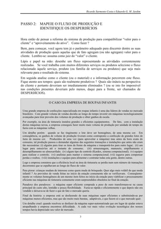 Ricardo Sarmento Costa e Eduardo G. M. Jardim



PASSO 2: MAPEIE O FLUXO DE PRODUÇÃO E
         IDENTIFIQUE OS DESPERDÍCIOS

Hora então de pensar a reforma do sistema de produção para compatibilizar “valor para o
cliente” e “aproveitamento do ativo”. Como fazer ?
Bem, para começar, você agora tem já o parâmetro adequado para discernir dentre as suas
atividades de produção quais aquelas que de fato agregam (ou não agregam) valor para o
cliente. Lembre-se: assuma como juiz do “valor” o cliente.
Lápis e papel na mão: desenhe um fluxo representando as atividades correntemente
realizadas. Se você trabalha com muitos diferentes serviços ou produtos selecione o fluxo
relacionado àquele serviço, produto (ou família de serviços ou produtos) que seja mais
relevante para o resultado do sistema.
Em seguida analise como o cliente (ou o material) e a informação percorrem este fluxo.
Fique atento aos tempos: quais são realmente produtivos ? Quais são inúteis na perspectiva
do cliente e portanto deveriam ser imediatamente eliminados ? (ou se isto for impossível
nas condições presentes deveriam pelo menos, daqui para a frente, ser chamados de
DESPERDÍCIOS).

                         O CASO DA EMPRESA DE ROUPAS INFANTIS

 Uma grande empresa de confecções especializada em roupas infantis é uma das lideres de vendas no mercado
 brasileiro. Com grande volume de vendas decidiu ao longo do tempo investir em máquinas tecnologicamente
 avançadas para tirar proveito dos volumes de produção e obter ganhos de escala.
 Por exemplo, na área de tinturaria instalou grandes e eficientes equipamentos. De fato, com a instalação
 destas máquinas novas, a empresa conseguiu fazer muito mais volume de produção por unidade de tempo do
 fazia com as máquinas velhas.
 Um detalhe porém: quando se faz tingimento o lote deve ser homogêneo, de uma mesma cor. Em
 conseqüência, os ganhos de volume de produção tiveram como contraponto a confecção de grandes lotes de
 itens de mesma cor. Produzidos de uma vez (para aproveitar a máquina) mas antes da hora exata do
 consumo, tal produção passou a demandar algumas das seguintes transações e instalações que antes não eram
 tão necessárias: (i) alguém para tirar os itens da frente da máquina e transportá-los para outro lugar; (ii) um
 lugar para estocá-los até o instante do consumo; (iii) armazenagem, manuseio, empilhamento e
 desempilhamento no almoxarifado; (iv) algum tipo de controle (Kardex, sistema computacional); (v) equipes
 para realizar o controle; (vi) analistas para manter o sistema computacional; (vii) seguros para compensar
 perdas e roubos; (viii) instalações e equipes para alimentar e contratar todas esta gente, dentre outras.
 Logo a empresa constatou que a eficiência local na área de tinturaria se perdia num sem número de transações
 decorrentes que se espalhavam ao longo do fluxo de valor.
 Para piorar: crianças mudam de interesse como quem muda de brinquedo. Quer algo mais volátil do que moda
 infantil ? As previsões de venda feitas no início da estação comumente não se verificavam. Conseqüente-
 mente os volumes homogêneos de um mesmo item feitos no início da estação para viabilizar o processamento
 eficiente nas máquinas de tinturaria comumente eram surpreendidos obsoletos no final da estação.
 Paradoxo dos paradoxos: a máquina super eficiente comprada a peso de ouro transformara-se na causa
 principal do custo alto, lentidão e pouca flexibilidade. Fazia-se rápida e eficientemente o que depois não era
 vendido e deixava-se de fazer o que de fato o mercado queria.
 Final da história: a empresa está se desfazendo de suas máquinas super eficientes e substituindo-as por
 máquinas menos eficientes, mas que são muito mais baratas, adaptáveis, e que fazem só o que mercado quer.
 Um detalhe cruel: quando resolveu se desfazer da máquina super-automatizada que em lugar de ajudar estava
 atrapalhando a empresa encontrou dificuldade. A cada vez mais veloz evolução tecnológica dos nossos
 tempos havia depreciado seu valor de mercado.

                                                     3
 