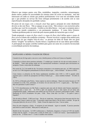 Ricardo Sarmento Costa e Eduardo G. M. Jardim


Observe que tempos gastos com filas, retrabalhos, inspeções, controles, armazenagens,
dentre outros, podem ser necessidades do sistema como ele existe no momento, mas não
interessam em nada ao cliente que poderia perfeitamente viver sem tais atividades desde
que o que produto ou serviço lhe fosse entregue prontamente e de acordo com as suas
especificações desejadas de qualidade e preço.
De posse do seu mapa com a situação atual faça agora a projeção de como idealmente
deveria se dar este fluxo. Não se apegue ao que existe. Não comece o seu raciocínio pelas
escolhas que você fez no passado. Lembre-se da idéia básica: você quer se preparar para o
futuro num mundo competitivo e em permanente mudança. E como dizia Einstein:
“nenhum problema pode ser resolvido pelo mesmo padrão de raciocínio que o criou".
Tendo preparado o mapa do fluxo atual e o mapa do fluxo ideal defina agora o mapa de
fluxo possível diante das condições existentes. Procure envolver a equipe nesta análise pois
muito mais do que simples“mão-de-obra” as pessoas da linha de frente têm em geral
ótimos “insights” de melhoria e ficarão felizes e orgulhosas de ter suas idéias aproveitadas.
A participação da equipe contribui também para gerar um senso de co-autoria favorecendo
a consolidação posterior da mudança.



 MAPEANDO A MINHA VIAGEM DE FÉRIAS
 Cansado do ano fui logo após o ano-novo com a família passar as férias em Cuenca no Equador.

 Comprados os tickets aéreos partimos animados. É verdade que o horário do vôo não era muito atraente: 6
 da manhã ! Tanto mais porque sendo um vôo internacional recebemos a instrução para estivéssemos no
 aeroporto 2 horas e meia antes do embarque.

 Pois assim foi. Às 2 da manhã do dia 3 de janeiro começamos a nos preparar para sair; às 3:00 h estávamos
 no taxi e às 3:30h chegamos pontualmente na fila do check-in que ... estava fechado ! Só abriu às 4:00 h.

 Como éramos os primeiros da fila fomos rapidamente atendidos entre 4:00 h e 4:05 h quando então
 seguimos para o controle de passaportes da Policia Federal que .... estava também fechado ! Só abriu às
 5:00 h.

 Às 5:05 h, já liberados pela Policia, fomos esperar na sala de embarque. Depois de muitos bocejos às 5:30
 h entramos no avião. Este, entretanto, só levantou vôo em torno das 6:15 h e seguiu para ... São Paulo !
 Mas nós queríamos ir para Cuenca !!

 Às 7:10 h desembarcamos em São Paulo e seguimos para uma sala de trânsito onde ficamos esperando o
 embarque para o nosso vôo. Às 8:50 h, após um pequeno atraso e uma espera em pé numa sala
 completamente lotada, embarcamos num ônibus que nos levou até a aeronave estacionada no pátio. Então
 finalmente às 9:30 h levantamos vôo para... Lima. Puxa, Lima não é no Peru ? Eu quero ir para o
 Equador!!

 Três da tarde no Brasil; 13:00 h em Lima. Dia de sol, ainda bem. Será preciso fazer hora pois não há vôos
 diretos para Cuenca a partir de Lima. É necessário seguir para Quito a fim de fazer a conexão. Só que de
 Lima para Quito há vôo só às 21:50 h. Então: 8 horas de espera em Lima. Com as malas.

 Onze da noite chegamos a Quito. O aeroporto já está fechando. Agora só amanhã. É preciso pernoitar
 num hotel no centro de Quito. Mala para lá, mala para cá.

 Manhã do dia 4 de janeiro. Às 8:00 h embarcamos e, finalmente, chegamos a Cuenca às 9:30 h da manhã.
 Tempo total da viagem: 31 horas entre a saída da minha casa e o hotel em Cuenca. Aproximadamente 8
 horas de vôo. 23 horas à toa !!! E esta é a melhor rota existente.



                                                    4
 