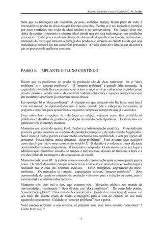 Ricardo Sarmento Costa e Eduardo G. M. Jardim


Note que as limitações (de máquinas, pessoas, dinheiro, tempo) fazem parte da vida; é
necessário na gestão do dia-a-dia que lidemos com elas. Porém se o seu raciocínio começar
por estas restrições sua visão de ideal tenderá a ser conservadora. Em função disto não
deixe de cogitar livremente o sistema ideal (ainda que ele seja inalcançável nas condições
presentes). E não perca nenhuma chance de chamar de desperdício os tempos, obstáculos e
retenções do fluxo que atrasam a entrega dos produtos e serviços ao cliente (ainda que seja
inalcançável removê-los nas condições presentes). A visão deste alvo ideal é que dá norte e
gás ao processo de melhoria contínua.




PASSO 3: IMPLANTE O FLUXO CONTÍNUO

Dizem que os problemas de gestão da produção são de duas naturezas: há o “doce
problema” e o “amargo problema”. O “amargo problema” é quando falta demanda. A
capacidade instalada fica excessivamente ociosa e você se vê às voltas com decisões como
demitir pessoas, vender ativos, desconstruir sistemas eficientes e equipes competentes que
em momentos anteriores já renderam muitos frutos.
Em oposição há o “doce problema”. A situação em que mercado não lhe falta, você tem à
vista um mundo de oportunidades mas à noite, quando põe a cabeça no travesseiro, se
pergunta como fará para aproveitá-las enquanto cumpre os compromissos já assumidos.
Com estas duas situaçõers de referência na cabeça, vejamos como têm evoluído os
problemas e desafios da gestão da produção no mundo contemporâneo. Examinemos em
particular três diferentes instantes.
Momento um: início do século, Ford, Taylor e a Administração científica. O período pós
primeira guerra encontra os sistemas de produção europeus e de todo mundo fragilizados.
Nos Estados Unidos, porém a classe média americana está capitalizada, ávida por opções de
consumo. Pouca oferta, muita demanda, “doce problema”. Ford assume: faço qualquer
carro desde que seja o meu carro preto modelo T. O desafio é o volume e o uso eficiente
dos limitados recursos disponíveis. O mercado é comprador. O artesanato dá de vez lugar a
administração científica: estudos de tempos e movimentos, divisão de trabalho, a hora e a
vez das linhas de montagem e das economias de escala.
Momento dois: anos 70. A euforia com os anos de reconstrução após o pós-segunda guerra
cessa. Os “anos dourados” em que o homem vai a lua e se crê dono do universo dão lugar a
realidade nua e crua dos recursos escassos.    Crise energética, degradação do meio-
ambiente. Os mercados se retraem, capacidades ociosas, “amargo problema”. Sem
oportunidade de venda os sistemas de produção voltam-se para a redução do custo, para o
uso racional e econômico dos recursos.
Momento três: dois mil e dez, aqui estamos nós. Mercados globais, um mundo de
oportunidades, literalmente ! Sem dúvida: um “doce problema”. De outro lado porém,
“concorrência global”. Uma miríade de concorrentes. Um deslize, um clique de mouse, e o
seu mais fiel cliente muda de malas e bagagens para a lista de clientes do seu mais
aguerrido concorrente. Cuidado: o “amargo problema” bate a porta.
Você precisa reformar o seu sistema, se preparar para esse novo cenário “acre-doce” !
Como fazer isso ?

                                            5
 