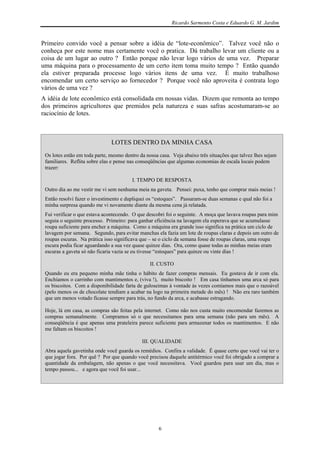 Ricardo Sarmento Costa e Eduardo G. M. Jardim


Primeiro convido você a pensar sobre a idéia de “lote-econômico”. Talvez você não o
conheça por este nome mas certamente você o pratica. Dá trabalho levar um cliente ou a
coisa de um lugar ao outro ? Então porque não levar logo vários de uma vez. Preparar
uma máquina para o processamento de um certo item toma muito tempo ? Então quando
ela estiver preparada processe logo vários itens de uma vez. É muito trabalhoso
encomendar um certo serviço ao fornecedor ? Porque você não aproveita é contrata logo
vários de uma vez ?
A idéia de lote econômico está consolidada em nossas vidas. Dizem que remonta ao tempo
dos primeiros agricultores que premidos pela natureza e suas safras acostumaram-se ao
raciocínio de lotes.



                               LOTES DENTRO DA MINHA CASA
 Os lotes estão em toda parte, mesmo dentro da nossa casa. Veja abaixo três situações que talvez lhes sejam
 familiares. Reflita sobre elas e pense nas conseqüências que algumas economias de escala locais podem
 trazer:

                                        I. TEMPO DE RESPOSTA
 Outro dia ao me vestir me vi sem nenhuma meia na gaveta. Pensei: puxa, tenho que comprar mais meias !
 Então resolvi fazer o investimento e dupliquei os “estoques”. Passaram-se duas semanas e qual não foi a
 minha surpresa quando me vi novamente diante da mesma cena já relatada.
 Fui verificar o que estava acontecendo. O que descobri foi o seguinte. A moça que lavava roupas para mim
 seguia o seguinte processo. Primeiro: para ganhar eficiência na lavagem ela esperava que se acumulasse
 roupa suficiente para encher a máquina. Como a máquina era grande isso significa na prática um ciclo de
 lavagem por semana. Segundo, para evitar manchas ela fazia um lote de roupas claras e depois um outro de
 roupas escuras. Na prática isso significava que – se o ciclo da semana fosse de roupas claras, uma roupa
 escura podia ficar aguardando a sua vez quase quinze dias. Ora, como quase todas as minhas meias eram
 escuras a gaveta só não ficaria vazia se eu tivesse “estoques” para quinze ou vinte dias !

                                                 II. CUSTO
 Quando eu era pequeno minha mãe tinha o hábito de fazer compras mensais. Eu gostava de ir com ela.
 Enchíamos o carrinho com mantimentos e, (viva !), muito biscoito ! Em casa tínhamos uma arca só para
 os biscoitos. Com a disponibilidade farta de guloseimas à vontade às vezes comíamos mais que o razoável
 (pelo menos os de chocolate tendiam a acabar na logo na primeira metade do mês) ! Não era raro também
 que um menos votado ficasse sempre para trás, no fundo da arca, e acabasse estragando.

 Hoje, lá em casa, as compras são feitas pela internet. Como não nos custa muito encomendar fazemos as
 compras semanalmente. Compramos só o que necessitamos para uma semana (não para um mês). A
 conseqüência é que apenas uma prateleira parece suficiente para armazenar todos os mantimentos. E não
 me faltam os biscoitos !

                                             III. QUALIDADE
 Abra aquela gavetinha onde você guarda os remédios. Confira a validade. É quase certo que você vai ter o
 que jogar fora. Por quê ? Por que quando você precisou daquele antitérmico você foi obrigado a comprar a
 quantidade da embalagem, não apenas o que você necessitava. Você guardou para usar um dia, mas o
 tempo passou... e agora que você foi usar...




                                                     6
 